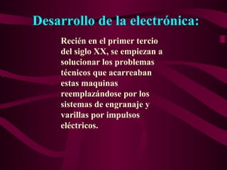 Desarrollo de la electrónica:
.
Recién en el primer tercio
del siglo XX, se empiezan a
solucionar los problemas
técnicos que acarreaban
estas maquinas
reemplazándose por los
sistemas de engranaje y
varillas por impulsos
eléctricos.
 