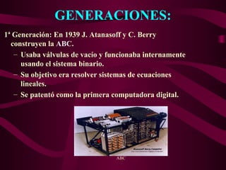 GENERACIONES:
1ª Generación: En 1939 J. Atanasoff y C. Berry
construyen la ABC.
– Usaba válvulas de vacío y funcionaba internamente
usando el sistema binario.
– Su objetivo era resolver sistemas de ecuaciones
lineales.
– Se patentó como la primera computadora digital.
ABC
 