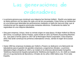 Las generaciones de
ordenadores
● La primera persona que construyó una máquina fue Herman Hollerit. Diseñó una tarjeta que
se debía perforar con los datos de cada uno de los encuestados. Estas fichas se introducían
en una lectora que detectaba las perforaciones mediante un baño de mercurio (Hg), que al
introducirse por los agujeros provocaba contactos eléctricos. Finalmente los datos se
registraban en una máquina tabuladora.
● Otra gran empresa, Unisys, tiene su remoto origen en esta época. Al dejar Hollerit la Oficina
del Censo, lo sustituyó James Powers, quien fundó en 1911 la Powers Accounting Machine
Co., que pasó a formar parte en 1927 de la Remington-Rand Corporation. Esta empresa
años más tarde construyó los primeros ordenadores Univac, siendo el origen de la actual
Unisys.
● Hasta 1950 las empresas fundadas por Hollerit y Powers se dedicaron a la fabricación de
tabuladoras para la gestión de grandes empresas y organismos oficiales. La primera
tabuladora llegó a España en 1925 y se instaló en la entonces denominada Compañía
Telefónica Nacional de España (actualmente Telefónica de España S.A.). En 1926 se instaló
otra en el ayuntamiento de Barcelona. A finales de los años 1950 había unas 70 en toda
España.
 