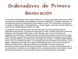 Ordenadores de Primera
Generación
Los primeros ordenadores fueron electromecánicos . Aunque Jorge Stibz construyó en 1949 l
una máquina programable que trabajaba con números complejos, el Complex Calculator, se
considera que el primer ordenador fue desarrollado en 1941, el Z3 del alemán Konrad Zuse.
Le siguió en 1944 el Mark I de Howard Aiken y Grace Hopper, construido. Pesaba 5000 kg y
tenía más de 750000 piezas y 800 km de cable.
La sustitución de los relés por tubos de vacío dio lugar a la Primera Generación de
ordenadores electrónicos. El primero fue fabricado en 1945, el ENIAC (Electronic Numerical
Integrator and Calculator) John Eckert y John Mauchly que se usó en el cálculo de
trayectorias de proyectiles. Acabada la guerra se utilizó para calcular el número pi con unos
2000 decimales, y para hacer los primeros diseños de la bomba de hidrógeno. Tenía 18000
tubos y pesaba 30000 kg. Era 300 veces más rápido que el Mark I y costaba 400000 dólares
frente a los cinco millones del Mark I. Sin embargo sólo tenía 20 registros de memoria, de 10
dígitos; estaba pues muy lejos de cualquier ordenador personal. En un test de prueba en
febrero de 1946 el Eniac resolvió en dos horas un problema de física nuclear que
previamente habría requerido 100 años de trabajo humano. Lo que lo caracterizaba como a
los ordenadores modernos no era simplemente su velocidad de cálculo sino el hecho de que
combinando operaciones permitía realizar tareas que previamente eran imposibles.
 