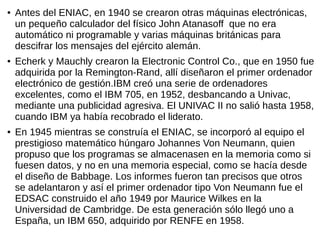 ● Antes del ENIAC, en 1940 se crearon otras máquinas electrónicas,
un pequeño calculador del físico John Atanasoff que no era
automático ni programable y varias máquinas británicas para
descifrar los mensajes del ejército alemán.
● Echerk y Mauchly crearon la Electronic Control Co., que en 1950 fue
adquirida por la Remington-Rand, allí diseñaron el primer ordenador
electrónico de gestión.IBM creó una serie de ordenadores
excelentes, como el IBM 705, en 1952, desbancando a Univac,
mediante una publicidad agresiva. El UNIVAC II no salió hasta 1958,
cuando IBM ya había recobrado el liderato.
● En 1945 mientras se construía el ENIAC, se incorporó al equipo el
prestigioso matemático húngaro Johannes Von Neumann, quien
propuso que los programas se almacenasen en la memoria como si
fuesen datos, y no en una memoria especial, como se hacía desde
el diseño de Babbage. Los informes fueron tan precisos que otros
se adelantaron y así el primer ordenador tipo Von Neumann fue el
EDSAC construido el año 1949 por Maurice Wilkes en la
Universidad de Cambridge. De esta generación sólo llegó uno a
España, un IBM 650, adquirido por RENFE en 1958.
 