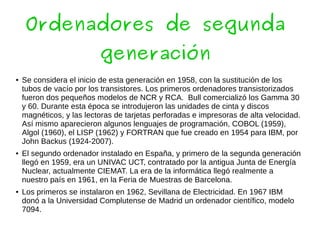 Ordenadores de segunda
generación
● Se considera el inicio de esta generación en 1958, con la sustitución de los
tubos de vacío por los transistores. Los primeros ordenadores transistorizados
fueron dos pequeños modelos de NCR y RCA. Bull comercializó los Gamma 30
y 60. Durante esta época se introdujeron las unidades de cinta y discos
magnéticos, y las lectoras de tarjetas perforadas e impresoras de alta velocidad.
Así mismo aparecieron algunos lenguajes de programación, COBOL (1959),
Algol (1960), el LISP (1962) y FORTRAN que fue creado en 1954 para IBM, por
John Backus (1924-2007).
● El segundo ordenador instalado en España, y primero de la segunda generación
llegó en 1959, era un UNIVAC UCT, contratado por la antigua Junta de Energía
Nuclear, actualmente CIEMAT. La era de la informática llegó realmente a
nuestro país en 1961, en la Feria de Muestras de Barcelona.
● Los primeros se instalaron en 1962, Sevillana de Electricidad. En 1967 IBM
donó a la Universidad Complutense de Madrid un ordenador científico, modelo
7094.
 