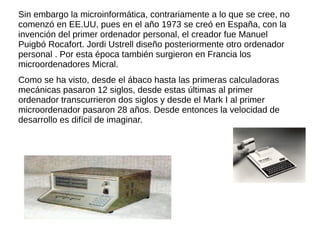 Sin embargo la microinformática, contrariamente a lo que se cree, no
comenzó en EE.UU, pues en el año 1973 se creó en España, con la
invención del primer ordenador personal, el creador fue Manuel
Puigbó Rocafort. Jordi Ustrell diseño posteriormente otro ordenador
personal . Por esta época también surgieron en Francia los
microordenadores Micral.
Como se ha visto, desde el ábaco hasta las primeras calculadoras
mecánicas pasaron 12 siglos, desde estas últimas al primer
ordenador transcurrieron dos siglos y desde el Mark I al primer
microordenador pasaron 28 años. Desde entonces la velocidad de
desarrollo es difícil de imaginar.
 