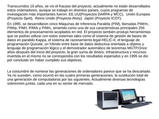 Transcurridos 10 años, se vio el fracaso del proyecto, actualmente no están desarrollados
estos ordenadores, aunque se trabajó en distintos países, cuyos programas de
investigación más importantes fueron: EE.UU(Proyectos DARPA y MCC), Unión Europea
(Proyecto Sprit), Reino Unido (Proyecto Alvey) Japón (Proyecto ICOT).
En 1995, se desarrollaron cinco Máquinas de Inferencia Paralela (PIM), llamadas PIM/m,
PIM/p, PIM/i, PIM/k y PIM/c, teniendo como una de sus características principales 256
elementos de procesamiento acoplados en red. El proyecto también produjo herramientas
que se podían utilizar con estos sistemas tales como el sistema de gestión de bases de
datos en paralelo Kappa, el sistema de razonamiento legal HELIC-II, el lenguaje de
programación Quixote, un híbrido entre base de datos deductiva orientada a objetos y
lenguaje de programación lógico y el demostrador automático de teoremas MGTP.Once
años después del inicio del proyecto, la gran suma de dinero, infraestructura y recursos
invertida en el mismo no se correspondía con los resultados esperados y en 1995 se dio
por concluido sin haber cumplido sus objetivos.
La costumbre de numerar las generaciones de ordenadores parece que se ha descartado.
Ya no suceden, como ocurrió en las cuatro primeras generaciones, la sustitución total de
una generación de computadoras por las siguientes. Actualmente diversas tecnologías
sobreviven juntas, cada una en su sector de mercado.
 