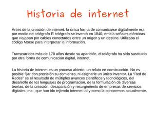 Historia de internet
Antes de la creación de internet, la única forma de comunicarse digitalmente era
por medio del telégrafo El telégrafo se inventó en 1840, emitía señales eléctricas
que viajaban por cables conectados entre un origen y un destino. Utilizaba el
código Morse para interpretar la información.
Transcurridos más de 170 años desde su aparición, el telégrafo ha sido sustituido
por otra forma de comunicación digital, internet.
La historia de internet es un proceso abierto, un relato en construcción. No es
posible fijar con precisión su comienzo, ni asignarle un único inventor. La “Red de
Redes” es el resultado de múltiples avances científicos y tecnológicos, del
desarrollo de los lenguajes de programación, de la formulación de diversas
teorías, de la creación, desaparición y resurgimiento de empresas de servicios
digitales, etc., que han ido tejiendo internet tal y como la conocemos actualmente.
 