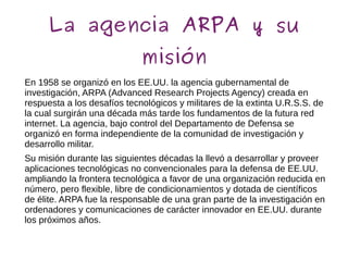 La agencia ARPA y su
misión
En 1958 se organizó en los EE.UU. la agencia gubernamental de
investigación, ARPA (Advanced Research Projects Agency) creada en
respuesta a los desafíos tecnológicos y militares de la extinta U.R.S.S. de
la cual surgirán una década más tarde los fundamentos de la futura red
internet. La agencia, bajo control del Departamento de Defensa se
organizó en forma independiente de la comunidad de investigación y
desarrollo militar.
Su misión durante las siguientes décadas la llevó a desarrollar y proveer
aplicaciones tecnológicas no convencionales para la defensa de EE.UU.
ampliando la frontera tecnológica a favor de una organización reducida en
número, pero flexible, libre de condicionamientos y dotada de científicos
de élite. ARPA fue la responsable de una gran parte de la investigación en
ordenadores y comunicaciones de carácter innovador en EE.UU. durante
los próximos años.
 