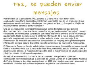 1962, se pueden enviar
mensajes
Hacia finales de la década de 1960, durante la Guerra Fría, Paul Baran y sus
colaboradores en Rand Corporation mantenían sus mentes fijas en un problema: Si las
redes de ordenadores fueran dañados por una guerra nuclear, ¿cómo podría el ejército
estadounidense continuar comunicándose?
Una de las respuestas fue mediante una nueva forma de multiplexor que debería
descomponer cada comunicación en pequeños segmentos llamados "mensajes". Una red
consistente en ordenadores conectados por líneas telefónicas debería enviar los mensaje
rápidamente. Cada mensaje debería contener información de la ruta a seguir, de modo
que cada máquina del sistema debería saber a donde enviar cada mensaje. Esta
combinación de mensajes titulados más componentes de red pequeños permitiría que la
información siempre estaría disponible y que la red siempre se mantendría funcionando.
El Sistema de Baran no fue del todo intuitivo, ingeniosamente descartó la noción de que el
camino más corto entre dos puntos es la línea recta, en cambio, estuvo diseñado para el
mejor servicio posible, lo más duradero posible, para el mayor número de usuarios posible
y bajo las peores condiciones imaginables.
Esta técnica se denominó "conmutación de paquetes". Los primeros nodos de
conmutación fueron creados bajo la dirección de Donald Davies en el Laboratorio Nacional
de Física, Inglaterra. Los laboratorios de red en 1960 eran locales, operaban solamente en
un edificio. Grandes aplicaciones empezaron a aparecer con el nuevo invento.
 