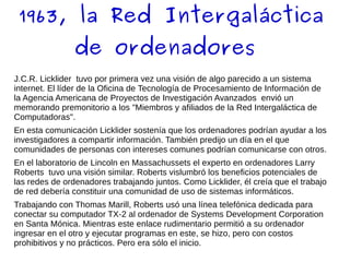 1963, la Red Intergaláctica
de ordenadores
J.C.R. Licklider tuvo por primera vez una visión de algo parecido a un sistema
internet. El líder de la Oficina de Tecnología de Procesamiento de Información de
la Agencia Americana de Proyectos de Investigación Avanzados envió un
memorando premonitorio a los "Miembros y afiliados de la Red Intergaláctica de
Computadoras".
En esta comunicación Licklider sostenía que los ordenadores podrían ayudar a los
investigadores a compartir información. También predijo un día en el que
comunidades de personas con intereses comunes podrían comunicarse con otros.
En el laboratorio de Lincoln en Massachussets el experto en ordenadores Larry
Roberts tuvo una visión similar. Roberts vislumbró los beneficios potenciales de
las redes de ordenadores trabajando juntos. Como Licklider, él creía que el trabajo
de red debería constituir una comunidad de uso de sistemas informáticos.
Trabajando con Thomas Marill, Roberts usó una línea telefónica dedicada para
conectar su computador TX-2 al ordenador de Systems Development Corporation
en Santa Mónica. Mientras este enlace rudimentario permitió a su ordenador
ingresar en el otro y ejecutar programas en este, se hizo, pero con costos
prohibitivos y no prácticos. Pero era sólo el inicio.
 