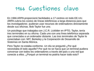 1966 Cuestiones clave
En 1966 ARPA proporcionó facilidades a 17 centros en todo EE.UU.
ARPA cubría los costos de líneas telefónicas a larga distancia para que
los investigadores pudieran usar recursos de ordenadores directamente
desde sus oficinas. Bob Taylor fue uno.
Un psicólogo que trabajaba con J.C.R. Licklider en IPTO, Taylor, tenía
tres terminales en su oficina. Cada uno con una línea telefónica separada
que conectaba a un ordenador distante. Las tres terminales de Taylor lo
conectaban con: MIT, Berkeley y la Corporación de Desarrollo de
Sistemas en Santa Mónica.
Pero Taylor no estaba conforme. Un día se preguntó ¿Por qué
necesitaba él todo aquello? Por qué no se hacía que un terminal pudiera
conversar con todos los ordenadores a través del país o una red que
conecte a ellos. ¿Porqué un terminal no podría hacer todo esto?
 