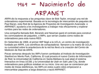 1969 - Nacimiento de
ARPANET
ARPA dio la respuesta a las preguntas clave de Bob Taylor, encargó una red de
ordenadores experimental. Basada en la tecnología de intercambio de paquetes de
Paul Baran, esta Red de la Agencia de Proyectos de Investigación Avanzada o
ARPANET, ayudaría a los investigadores a trabajar más eficazmente y explorar
rumbos para las redes de ordenadores.
Una compañía llamada Bolt, Beranek and Newman ganó el contrato para construir
los conmutadores de paquetes, o IMPs, que serían usados como nodos de
ordenadores para esta nueva RED.
En Setiembre de 1969, el primer IMP llegó a la UCLA, un centro de investigación
fundado por ARPA. Los científicos de computadoras llamaron a la matriz de UCLA;
su curiosidad sobre la arquitectura de la red los llevó a la creación del Centro de
Medición de Red de ARPA.
Pocas semanas después los IMPs fueron cambiados al Instituto de Investigación
Stanford en Menlo Park, California. El cual proveía el nuevo Centro de Información
de Red; la Universidad de California en Santa Bárbara la cual alojó el sistema
Interactivo en línea UCSB; y la Universidad de Utah en Salt Lake City, donde
ordenadores para gráficos estaban en su inicio. Una vez que se conectaron por
medio de líneas telefónicas, los IMPs en estos cuatro sitios empezaron a
intercambiar paquetes a larga distancia y nació ARPANET.
 