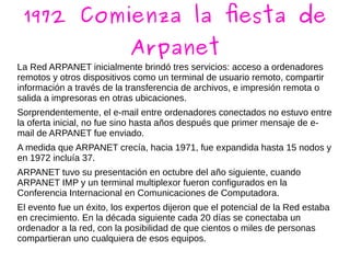 1972 Comienza la fiesta de
Arpanet
La Red ARPANET inicialmente brindó tres servicios: acceso a ordenadores
remotos y otros dispositivos como un terminal de usuario remoto, compartir
información a través de la transferencia de archivos, e impresión remota o
salida a impresoras en otras ubicaciones.
Sorprendentemente, el e-mail entre ordenadores conectados no estuvo entre
la oferta inicial, no fue sino hasta años después que primer mensaje de e-
mail de ARPANET fue enviado.
A medida que ARPANET crecía, hacia 1971, fue expandida hasta 15 nodos y
en 1972 incluía 37.
ARPANET tuvo su presentación en octubre del año siguiente, cuando
ARPANET IMP y un terminal multiplexor fueron configurados en la
Conferencia Internacional en Comunicaciones de Computadora.
El evento fue un éxito, los expertos dijeron que el potencial de la Red estaba
en crecimiento. En la década siguiente cada 20 días se conectaba un
ordenador a la red, con la posibilidad de que cientos o miles de personas
compartieran uno cualquiera de esos equipos.
 