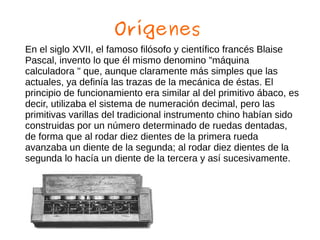 Orígenes
En el siglo XVII, el famoso filósofo y científico francés Blaise
Pascal, invento lo que él mismo denomino "máquina
calculadora " que, aunque claramente más simples que las
actuales, ya definía las trazas de la mecánica de éstas. El
principio de funcionamiento era similar al del primitivo ábaco, es
decir, utilizaba el sistema de numeración decimal, pero las
primitivas varillas del tradicional instrumento chino habían sido
construidas por un número determinado de ruedas dentadas,
de forma que al rodar diez dientes de la primera rueda
avanzaba un diente de la segunda; al rodar diez dientes de la
segunda lo hacía un diente de la tercera y así sucesivamente.
 