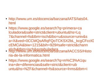 ● http://www.um.es/docencia/barzana/IATS/Iats04.
html
● https://www.google.es/search?q=primera+ca
lculadora&safe=strict&client=ubuntu&hs=Lq
7&channel=fs&tbm=isch&tbo=u&source=univ&s
a=X&ved=0CCMQsARqFQoTCKSX2bL_kcgCFccIG
cEMCiA&biw=1215&bih=929#safe=strict&chann
el=fs&tbm=isch&q=tabuladora● http://www.um.es/docencia/barzana/IACCSS/Histo
ria-de-la-informatica.html
● https://www.google.es/search?q=m%C3%A1qu
ina+de+diferencias&safe=strict&client=ub
untu&hs=NZF&channel=fs&source=lnms&tbm=i
 