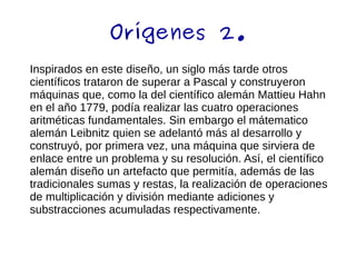 Orígenes 2.
Inspirados en este diseño, un siglo más tarde otros
científicos trataron de superar a Pascal y construyeron
máquinas que, como la del científico alemán Mattieu Hahn
en el año 1779, podía realizar las cuatro operaciones
aritméticas fundamentales. Sin embargo el mátematico
alemán Leibnitz quien se adelantó más al desarrollo y
construyó, por primera vez, una máquina que sirviera de
enlace entre un problema y su resolución. Así, el científico
alemán diseño un artefacto que permitía, además de las
tradicionales sumas y restas, la realización de operaciones
de multiplicación y división mediante adiciones y
substracciones acumuladas respectivamente.
 