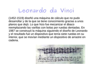 Leonardo da Vinci
(1452-1519) diseñó una máquina de cálculo que no pudo
desarrollar y de la que se tiene conocimiento gracias a unos
planos que dejó. Lo que hizo fue mecanizar el ábaco
reemplazando las varillas con bolas por ruedas dentadas. En
1987 se construyó la máquina siguiendo el diseño de Leonardo
y el resultado fue un dispositivo que tenía siete ruedas en su
interior, que se movían mediante un dispositivo de arrastre en
cadena.
 