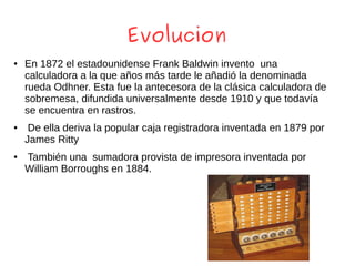 Evolucion
● En 1872 el estadounidense Frank Baldwin invento una
calculadora a la que años más tarde le añadió la denominada
rueda Odhner. Esta fue la antecesora de la clásica calculadora de
sobremesa, difundida universalmente desde 1910 y que todavía
se encuentra en rastros.
● De ella deriva la popular caja registradora inventada en 1879 por
James Ritty
● También una sumadora provista de impresora inventada por
William Borroughs en 1884.
 