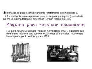 Informática se puede considerar como "Tratamiento automático de la
información" la primera persona que construyó una máquina (que todavía
no era un ordenador) fue el americano Herman Hollerit en 1886.
Máquina para resolver ecuaciones
Fue Lord Kelvin, Sir William Thomson Kelvin (1829-1907), el primero que
diseñó una máquina para resolver ecuaciones diferenciales, modelo que
fue adaptado por L. Wainwright en 1923.
 
