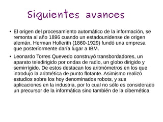 Siguientes avances
● El origen del procesamiento automático de la información, se
remonta al año 1896 cuando un estadounidense de origen
alemán, Herman Hollerith (1860-1929) fundó una empresa
que posteriormente daría lugar a IBM.
● Leonardo Torres Quevedo construyó transbordadores, un
aparato teledirigido por ondas de radio, un globo dirigido y
semirrígido. De estos destacan los aritmómetros en los que
introdujo la aritmética de punto flotante. Asimismo realizó
estudios sobre los hoy denominados robots, y sus
aplicaciones en la industria, por lo cual no sólo es considerado
un precursor de la informática sino también de la cibernética
 