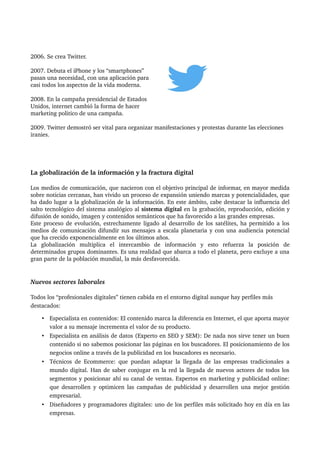 2006. Se crea Twitter.
2007. Debuta el iPhone y los “smartphones” 
pasan una necesidad, con una aplicación para 
casi todos los aspectos de la vida moderna.
2008. En la campaña presidencial de Estados 
Unidos, internet cambió la forma de hacer 
marketing politico de una campaña.
2009. Twitter demostró ser vital para organizar manifestaciones y protestas durante las elecciones 
iranies.
La globalización de la información y la fractura digital
Los medios de comunicación, que nacieron con el objetivo principal de informar, en mayor medida 
sobre noticias cercanas, han vivido un proceso de expansión uniendo marcas y potencialidades, que 
ha dado lugar a la globalización de la información. En este ámbito, cabe destacar la influencia del 
salto tecnológico del sistema analógico al sistema digital en la grabación, reproducción, edición y 
difusión de sonido, imagen y contenidos semánticos que ha favorecido a las grandes empresas. 
Este proceso de evolución, estrechamente ligado al desarrollo de los satélites, ha permitido a los 
medios de comunicación difundir sus mensajes a escala planetaria y con una audiencia potencial 
que ha crecido exponencialmente en los últimos años. 
La   globalización   multiplica   el   intercambio   de   información   y   esto   refuerza   la   posición   de 
determinados grupos dominantes. Es una realidad que abarca a todo el planeta, pero excluye a una 
gran parte de la población mundial, la más desfavorecida.
Nuevos sectores laborales
Todos los “profesionales digitales” tienen cabida en el entorno digital aunque hay perfiles más 
destacados:
• Especialista en contenidos: El contenido marca la diferencia en Internet, el que aporta mayor 
valor a su mensaje incrementa el valor de su producto. 
• Especialista en análisis de datos (Experto en SEO y SEM): De nada nos sirve tener un buen 
contenido si no sabemos posicionar las páginas en los buscadores. El posicionamiento de los 
negocios online a través de la publicidad en los buscadores es necesario. 
• Técnicos de Ecommerce: que puedan adaptar la llegada de las empresas tradicionales a 
mundo digital. Han de saber conjugar en la red la llegada de nuevos actores de todos los 
segmentos y posicionar ahí su canal de ventas. Expertos en marketing y publicidad online: 
que desarrollen y optimicen las campañas de publicidad y desarrollen una mejor gestión 
empresarial. 
• Diseñadores y programadores digitales: uno de los perfiles más solicitado hoy en día en las 
empresas. 
 