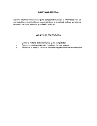 OBJETIVOS GENERAL
Exponer información necesaria para conocer el origen de la informática y de los
computadores, obteniendo así conocimiento de la tecnología antigua y moderna
de estos, sus características y su funcionamiento.
OBJETIVOS ESPECIFICOS
• Definir la historia de la informática y del computador.
• Dar a conocer los principales creadores de este sistema.
• Presentar el trayecto de estos desde la antigüedad hasta la edad actual.
 
