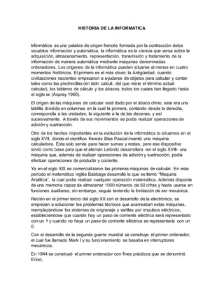 HISTORIA DE LA INFORMATICA
Informática es una palabra de origen francés formada por la contracción delos
vocablos información y automática, la informática es la ciencia que versa sobre la
adquisición, almacenamiento, representación, transmisión y tratamiento de la
información de manera automática mediante maquinas denominadas
ordenadores. Los orígenes de la informática pueden situarse al menos en cuatro
momentos históricos. El primero es el más obvio: la Antigüedad, cuando
civilizaciones nacientes empezaron a ayudarse de objetos para calcular y contar
tales como las piedrecillas (en latín calculi, del que viene el término actual
calcular), los tableros de cálculo y los ábacos, todos los cuales han llegado hasta
el siglo xx (Aspray 1990).
El origen de las máquinas de calcular está dado por el ábaco chino, este era una
tablilla dividida en columnas en la cual la primera, contando desde la derecha,
correspondía a las unidades, la siguiente a la de las decenas, y así
sucesivamente. A través de sus movimientos se podía realizar operaciones de
adición y sustracción.
Otro de los hechos importantes en la evolución de la informática lo situamos en el
siglo XVII, donde el científico francés Blas Pascal inventó una máquina
calculadora. Esta solo servía para hacer sumas y restas, pero ese dispositivo
sirvió como base para que el alemán Leibnitz desarrollara -en el siglo XVIII- una
máquina que, además de realizar operaciones de adición y sustracción, podía
efectuar operaciones de producto y cociente.
Ya en el siglo XIX se comercializaron las primeras máquinas de calcular. En este
periodo el matemático inglés Babbage desarrolló lo que se llamó “Maquina
Analítica”, la cual podía realizar cualquier operación matemática. Además disponía
de una memoria capaz de almacenar 1000 números de 50 cifras y hasta usarse en
funciones auxiliares, sin embargo, seguía teniendo la limitación de ser mecánica.
Recién en el primer tercio del siglo XX con el desarrollo de la electrónica, se
empiezan a solucionar los problemas técnicos que acarreaban estas máquinas,
reemplazándose los sistemas de engranaje y varillas por impulsos eléctricos,
estableciéndose que cuando hay un paso de corriente eléctrica será representado
con un 1 y cuando no haya un paso de corriente eléctrica se representaría con un
0.
Con el desarrollo de la segunda guerra mundial se construye el primer ordenador,
el cual fue llamado Mark I y su funcionamiento se basaba en interruptores
mecánicos.
En 1944 se construyó el primer ordenador con fines prácticos que se denominó
Eniac.
 