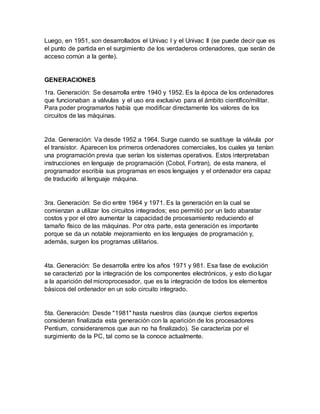 Luego, en 1951, son desarrollados el Univac I y el Univac II (se puede decir que es
el punto de partida en el surgimiento de los verdaderos ordenadores, que serán de
acceso común a la gente).
GENERACIONES
1ra. Generación: Se desarrolla entre 1940 y 1952. Es la época de los ordenadores
que funcionaban a válvulas y el uso era exclusivo para el ámbito científico/militar.
Para poder programarlos había que modificar directamente los valores de los
circuitos de las máquinas.
2da. Generación: Va desde 1952 a 1964. Surge cuando se sustituye la válvula por
el transistor. Aparecen los primeros ordenadores comerciales, los cuales ya tenían
una programación previa que serían los sistemas operativos. Estos interpretaban
instrucciones en lenguaje de programación (Cobol, Fortran), de esta manera, el
programador escribía sus programas en esos lenguajes y el ordenador era capaz
de traducirlo al lenguaje máquina.
3ra. Generación: Se dio entre 1964 y 1971. Es la generación en la cual se
comienzan a utilizar los circuitos integrados; eso permitió por un lado abaratar
costos y por el otro aumentar la capacidad de procesamiento reduciendo el
tamaño físico de las máquinas. Por otra parte, esta generación es importante
porque se da un notable mejoramiento en los lenguajes de programación y,
además, surgen los programas utilitarios.
4ta. Generación: Se desarrolla entre los años 1971 y 981. Esa fase de evolución
se caracterizó por la integración de los componentes electrónicos, y esto dio lugar
a la aparición del microprocesador, que es la integración de todos los elementos
básicos del ordenador en un solo circuito integrado.
5ta. Generación: Desde "1981" hasta nuestros días (aunque ciertos expertos
consideran finalizada esta generación con la aparición de los procesadores
Pentium, consideraremos que aun no ha finalizado). Se caracteriza por el
surgimiento de la PC, tal como se la conoce actualmente.
 
