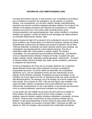 HISTORIA DE LOS COMPIUTADORES (1940)
A lo largo de la historia humana, lo más cercano a una computadora era el ábaco,
que en realidad se considera una calculadora, ya que requería un operador
humano. Las computadoras, por otro lado, realizan cálculos automáticamente
siguiendo una serie de comandos integrados llamados software. En el siglo 20, los
avances en tecnología permitieron las máquinas de computación en constante
evolución que vemos hoy. Pero incluso antes del advenimiento de los
microprocesadores y las supercomputadoras, hubo ciertos científicos e inventores
notables que ayudaron a sentar las bases de una tecnología que desde entonces
ha cambiado drásticamente nuestras vidas.
Hasta principios del siglo XX, la evolución de la computación era poco más que la
de los científicos que incursionaban en el diseño de máquinas capaces de realizar
eficientemente diversos tipos de cálculos para diversos propósitos. No fue hasta
1936 que finalmente se presentó una teoría unificada sobre lo que constituye una
computadora de propósito general y cómo debería funcionar. Ese año, el
matemático inglés Alan Turing publicó un artículo titulado "En números
computables, con una aplicación para el problema Entscheidung", que describe
cómo un dispositivo teórico llamado "máquina de Turing" se puede usar para
realizar cualquier cálculo matemático posible ejecutando instrucciones. . En teoría,
la máquina tendría memoria ilimitada, leer datos, escribir resultados y almacenar
un programa de instrucciones.
Si bien la computadora de Turing era un concepto abstracto, fue un ingeniero
alemán llamado Konrad Zuse quien construiría la primera computadora
programable del mundo. Su primer intento de desarrollar una computadora
electrónica, la Z1, fue una calculadora binario que leía instrucciones de una
película de 35 milímetros perforada. El problema era que la tecnología no era
confiable, por lo que siguió con el Z2, un dispositivo similar que usaba circuitos de
relé electromecánicos. Sin embargo, fue en el montaje de su tercer modelo que
todo se juntó. Dio a conocer en 1941, el Z3 era más rápido, más confiable y más
capaz de realizar cálculos complicados. Pero la gran diferencia fue que las
instrucciones se almacenaron en una cinta externa, lo que permitió que funcionara
como un sistema totalmente operacional controlado por programa.
Lo que quizás sea más notable es que Zuse hizo gran parte de su trabajo en
forma aislada. No había sabido que el Z3 era Turing completo, o en otras
palabras, capaz de resolver cualquier problema matemático computable, al menos
en teoría. Tampoco tenía conocimiento de otros proyectos similares que se
llevaban a cabo aproximadamente al mismo tiempo en otras partes del mundo.
Entre los más notables se encuentra el Harvard Mark I, financiado por IBM, que
debutó en 1944. Sin embargo, más prometedor fue el desarrollo de sistemas
 