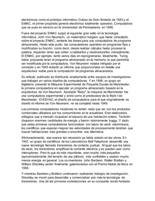 electrónicos como el prototipo informático Coloso de Gran Bretaña de 1943 y el
ENIAC, el primer propósito general electrónico totalmente operativo. Computadora
que se puso en servicio en la Universidad de Pennsylvania en 1946.
Fuera del proyecto ENIAC surgió el siguiente gran salto en la tecnología
informática. John Von Neumann, un matemático húngaro que había consultado
sobre el proyecto ENIAC, sentaría las bases para una computadora de programa
almacenada. Hasta este punto, las computadoras operaban en programas fijos y
modificaban su función, como decir, desde realizar cálculos hasta procesar la
palabra, requerían tener que volver a cablearlos y reestructurarlos manualmente.
El ENIAC, por ejemplo, tardó varios días en reprogramarse. Idealmente, Turing
había propuesto tener el programa almacenado en la memoria, lo que permitiría
ser modificado por la computadora. Von Neumann estaba intrigado por el
concepto y en 1945 redactó un informe que proporcionaba en detalle una
arquitectura viable para la computación de programas almacenados.
Su artículo publicado se distribuiría ampliamente entre equipos de investigadores
que trabajan en varios diseños de computadoras. Y en 1948, un grupo en
Inglaterra presentó la Máquina Experimental de Pequeña Escala de Manchester,
la primera computadora en ejecutar un programa almacenado basado en la
arquitectura de Von Neumann. Apodada "Baby", la máquina de Manchester fue
una computadora experimental y sirvió como el predecesor de la Mark I de
Manchester. El EDVAC, el diseño de computadora para el que originalmente se
diseñó el informe de Von Neumann, no se completó hasta 1949.
Las primeras computadoras modernas no tenían nada que ver con los productos
comerciales utilizados por los consumidores en la actualidad. Eran elaborados
artilugios que a menudo ocupaban el espacio de una habitación entera. También
chuparon enormes cantidades de energía y fueron notoriamente buggy. Y dado
que estas primeras computadoras funcionaban con tubos de vacío voluminosos,
los científicos que esperan mejorar las velocidades de procesamiento tendrían que
buscar habitaciones más grandes o encontrar una alternativa.
Afortunadamente, ese avance tan necesario ya había estado en las obras. En
1947, un grupo de científicos de los Laboratorios Bell Telephone desarrolló una
nueva tecnología llamada transistores de contacto puntual. Al igual que los tubos
de vacío, los transistores amplifican la corriente eléctrica y se pueden usar como
interruptores. Pero lo que es más importante, eran mucho más pequeños
(aproximadamente del tamaño de una píldora), más confiables y usaban mucho
menos energía en general. Los co-inventores John Bardeen, Walter Brattain y
William Shockley serían finalmente galardonados con el Premio Nobel de física en
1956.
Y mientras Bardeen y Brattain continuaron realizando trabajos de investigación,
Shockley se movió para desarrollar y comercializar aún más la tecnología de
transistores. Una de las primeras contrataciones en su compañía recién fundada
 