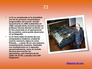 •   La Z1 es considerada en la actualidad
    una de las primeras computadoras
    programables del mundo. decidió
    reconstruirla en 1986 acabándola en
    1989, estando dicha reconstrucción en
    el Museo Técnico Alemán en Berlín. La
    Z1 fue construida en el apartamento
    de sus padres, como puede observarse
    en la fotografía.
•   La Z1 tiene todas las partes de una
    computadora moderna: unidad de
    control, memoria, lógica en coma
    flotante, ... a pesar de ser una máquina
    completamente mecánica. Realizaba
    una multiplicación en 5 segundos
    aproximadamente, tenía un teclado
    decimal para insertar las
    operaciones, una memoria de 64
    celdas de 22 bit, y pesaba unos 500
    kilogramos.

                                               Máquinas de zuse
 