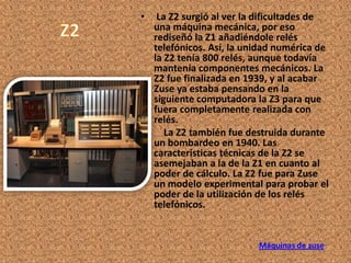 •  La Z2 surgió al ver la dificultades de
  una máquina mecánica, por eso
  rediseñó la Z1 añadiéndole relés
  telefónicos. Así, la unidad numérica de
  la Z2 tenía 800 relés, aunque todavía
  mantenía componentes mecánicos. La
  Z2 fue finalizada en 1939, y al acabar
  Zuse ya estaba pensando en la
  siguiente computadora la Z3 para que
  fuera completamente realizada con
  relés.
•    La Z2 también fue destruida durante
  un bombardeo en 1940. Las
  características técnicas de la Z2 se
  asemejaban a la de la Z1 en cuanto al
  poder de cálculo. La Z2 fue para Zuse
  un modelo experimental para probar el
  poder de la utilización de los relés
  telefónicos.


                         Máquinas de zuse
 