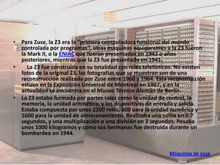 • Para Zuse, la Z3 era la "primera computadora funcional del mundo
  controlada por programas", otras máquinas equiparables a la Z3 fueron
  la Mark II, o la ENIAC que fueron presentadas en 1943 o años
  posteriores, mientras que la Z3 fue presentada en 1941.
•    La Z3 fue construida en su totalidad con relés telefónicos. No existen
  fotos de la original Z3, las fotografías que se muestran son de una
  reconstrucción realizada por Zuse entre 1960 y 1964. Esta reconstrucción
  estuvo en la Exposición Universal de Montreal en 1967, y en la
  actualidad se encuentra en el Museo Técnico Alemán de Berlín.
• La Z3 estaba formada por partes tales como la unidad de control, la
  memoria, la unidad aritmética, y los dispositivos de entrada y salida.
  Estaba compuesta por unos 2200 relés, 600 para la unidad numérica y
  1600 para la unidad de almacenamiento. Realizaba una suma en 0.7
  segundos, y una multiplicación o una división en 3 segundos. Pesaba
  unos 1000 kilogramos y como sus hermanas fue destruida durante un
  bombardeo en 1944.


                                                            Máquinas de zuse
 