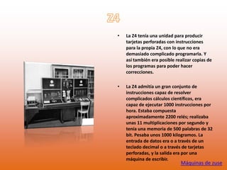 •   La Z4 tenía una unidad para producir
    tarjetas perforadas con instrucciones
    para la propia Z4, con lo que no era
    demasiado complicado programarla. Y
    así también era posible realizar copias de
    los programas para poder hacer
    correcciones.

•   La Z4 admitía un gran conjunto de
    instrucciones capaz de resolver
    complicados cálculos científicos, era
    capaz de ejecutar 1000 instrucciones por
    hora. Estaba compuesta
    aproximadamente 2200 relés; realizaba
    unas 11 multiplicaciones por segundo y
    tenía una memoria de 500 palabras de 32
    bit. Pesaba unos 1000 kilogramos. La
    entrada de datos era o a través de un
    teclado decimal o a través de tarjetas
    perforadas, y la salida era por una
    máquina de escribir.
                              Máquinas de zuse
 