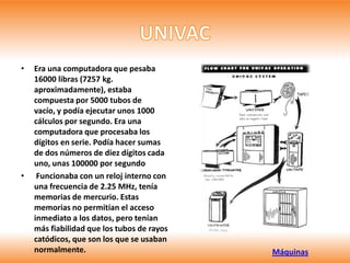 •   Era una computadora que pesaba
    16000 libras (7257 kg.
    aproximadamente), estaba
    compuesta por 5000 tubos de
    vacío, y podía ejecutar unos 1000
    cálculos por segundo. Era una
    computadora que procesaba los
    dígitos en serie. Podía hacer sumas
    de dos números de diez dígitos cada
    uno, unas 100000 por segundo
•    Funcionaba con un reloj interno con
    una frecuencia de 2.25 MHz, tenía
    memorias de mercurio. Estas
    memorias no permitían el acceso
    inmediato a los datos, pero tenían
    más fiabilidad que los tubos de rayos
    catódicos, que son los que se usaban
    normalmente.                            Máquinas
 