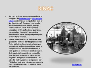 •    En 1947 se firmó un contrato por el cual la
    compañía de John Mauchly y John Presper
    Eckertconstruiría una computadora para la
    Northrop Aircraft Company , que estaba
    desarrollando un misil secreto de largo
    alcance llamado Snark (la máquina se
    entregó en 1949). La Northrop quería una
    computadora "pequeña" que pudiera
    transportarse en un avión para poder guiar
    la trayectoria del misil.
•   Una de las características de la BINAC era
    que estaba formada por dos procesadores.
    Todas las instrucciones se ejecutaban por
    separado en ambos procesadores, luego se
    comparaban los resultados obtenidos, si
    eran iguales se continuaba con la ejecución
    de la siguiente instrucción, si en cambio
    eran distintos se paraba la ejecución del
    programa. Los procesadores medían 1.5 x
    1.2 x 0.3 metros, estaban compuestos por
    700 bulbos cada uno, y tenían una memoria
    cuya capacidad era de 512 palabras de 31       Máquinas
    bits cada una.
 
