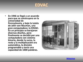 • En 1946 se llegó a un acuerdo
  para que se construyera en la
  universidad de
  Pennsylvania, y bajo la tutela
  de John von Neuman, una
  gran computadora: la EDVAC.
  En un principio se barajaron
  diversos diseños, pero
  finalmente se decidió por una
  computadora con sistema
  binario, donde la suma, la
  resta y la multiplicación era
  automática, la división
  programable y tenía una
  capacidad de 1000 palabras.


                                   Máquinas
 