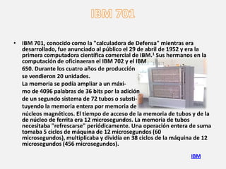 • IBM 701, conocido como la "calculadora de Defensa" mientras era
  desarrollado, fue anunciado al público el 29 de abril de 1952 y era la
  primera computadora científica comercial de IBM.1 Sus hermanos en la
  computación de oficinaeran el IBM 702 y el IBM
  650. Durante los cuatro años de producción
  se vendieron 20 unidades.
  La memoria se podía ampliar a un máxi-
  mo de 4096 palabras de 36 bits por la adición
  de un segundo sistema de 72 tubos o substi-
  tuyendo la memoria entera por memoria de
  núcleos magnéticos. El tiempo de acceso de la memoria de tubos y de la
  de núcleo de ferrita era 12 microsegundos. La memoria de tubos
  necesitaba "refrescarse" periódicamente. Una operación entera de suma
  tomaba 5 ciclos de máquina de 12 microsegundos (60
  microsegundos), multiplicaba y dividía en 38 ciclos de la máquina de 12
  microsegundos (456 microsegundos).
                                                                 IBM
 