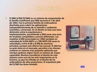 •   El IBM S/360 (S/360) es un sistema de computación de
    la familia mainframe que IBM anunció el 7 de abril
    de 1964. Fue la primera familia de ordenadores
    diseñados para cubrir las aplicaciones
    independientemente de su tamaño o ambiente
    (científico, comercial). En el diseño se hizo una clara
    distinción entre la arquitectura e
    implementación, permitiendo a IBM sacar una serie
    de modelos compatibles a precios diferentes. Los
    modelos S/360 anunciados en 1964 variaban en
    velocidad de 0,034 MIPS a 1,700 MIPS (50 veces la
    velocidad) y entre 8 KB y 8 MB de memoria
    principal, aunque este último fue inusual. El 360 fue
    un gran éxito en el mercado, permitía a los clientes
    comprar un sistema más pequeño sabiendo que
    siempre podrían migrar hacia un sistema de mayor
    capacidad. Muchos consideran el diseño de este
    sistema como uno de los más importantes en la
    historia, ya que ha influido en el diseño de los
    ordenadores de años posteriores. El arquitecto jefe
    del S/360 fue Gene Amdahl.
                                                              IBM
 