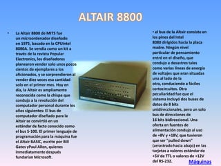 •   La Altair 8800 de MITS fue            • el bus de la Altair consiste en
    un microordenador diseñado            los pines del Intel
    en 1975, basado en la CPUIntel        8080 dirigidos hacia la placa
    8080A. Se vendía como un kit a        madre. Ningún nivel
    través de la revista Popular          particular de pensamiento
    Electronics, los diseñadores          entró en el diseño, que
    planearon vender solo unos pocos      condujo a desastres tales
    cientos de ejemplares a los           como varias líneas de energía
    aficionados, y se sorprendieron al    de voltajes que eran situadas
    vender diez veces esa cantidad        una al lado de la
    solo en el primer mes. Hoy en         otra, conduciendo a fáciles
    día, la Altair es ampliamente         cortocircuitos. Otra
    reconocida como la chispa que         peculiaridad fue que el
    condujo a la revolución del           sistema incluyó dos buses de
    computador personal durante los       datos de 8 bits
    años siguientes: El bus de            unidireccionales, pero un solo
    computador diseñado para la           bus de direcciones de
    Altair se convirtió en un             16 bits bidireccional. Una
    estándar de facto conocido como       oferta en fuentes de
    el bus S-100. El primer lenguaje de   alimentación condujo al uso
    programación para la máquina fue      de +8V y +18V, que tuvieron
    el Altair BASIC, escrito por Bill     que ser "pulled down"
    Gates yPaul Allen, quienes            (arrastrado hacia abajo) en las
    inmediatamente después                tarjetas a valores estándar de
    fundarían Microsoft.                  +5V de TTL o valores de +12V
                                          del RS-232.            Máquinas
 