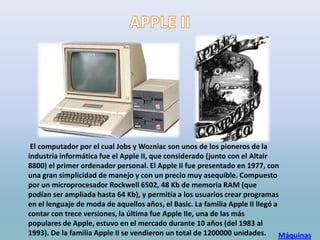 El computador por el cual Jobs y Wozniac son unos de los pioneros de la
industria informática fue el Apple II, que considerado (junto con el Altair
8800) el primer ordenador personal. El Apple II fue presentado en 1977, con
una gran simplicidad de manejo y con un precio muy asequible. Compuesto
por un microprocesador Rockwell 6502, 48 Kb de memoria RAM (que
podían ser ampliada hasta 64 Kb), y permitía a los usuarios crear programas
en el lenguaje de moda de aquellos años, el Basic. La familia Apple II llegó a
contar con trece versiones, la última fue Apple IIe, una de las más
populares de Apple, estuvo en el mercado durante 10 años (del 1983 al
1993). De la familia Apple II se vendieron un total de 1200000 unidades.       Máquinas
 