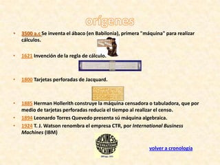 •   3500 a.c Se inventa el ábaco (en Babilonia), primera "máquina" para realizar
    cálculos.

•   1621 Invención de la regla de cálculo.



•   1800 Tarjetas perforadas de Jacquard.



•   1885 Herman Hollerith construye la máquina censadora o tabuladora, que por
    medio de tarjetas perforadas reducía el tiempo al realizar el censo.
•   1894 Leonardo Torres Quevedo presenta sú máquina algebraica.
•   1924 T. J. Watson renombra el empresa CTR, por International Business
    Machines (IBM)

                                                            volver a cronología
 