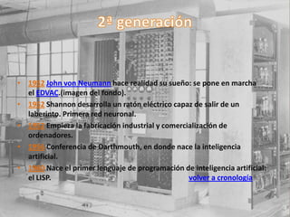 • 1952 John von Neumann hace realidad su sueño: se pone en marcha
  el EDVAC.(imagen del fondo).
• 1952 Shannon desarrolla un ratón eléctrico capaz de salir de un
  laberinto. Primera red neuronal.
• 1952 Empieza la fabricación industrial y comercialización de
  ordenadores.
• 1956 Conferencia de Darthmouth, en donde nace la inteligencia
  artificial.
• 1960 Nace el primer lenguaje de programación de inteligencia artificial:
  el LISP.                                        volver a cronología
 