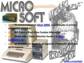 • 1975 Se comercializan el Altair 8800, considerado el primer
  ordenador personal.
• 1975 Bill Gates y Paul Allen fundan Microsoft.
• 1976 Steve Jobs y Steve Wozniac fundan la Apple
  Computer, Inc.
• 1977 Se presenta la Apple II, el segundo ordenador personal
  de la historia.



                                                 volver a cronología
 