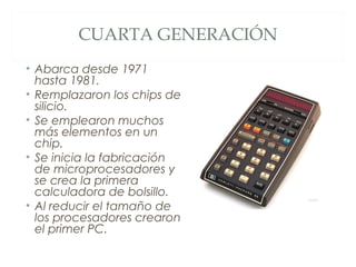 CUARTA GENERACIÓN
• Abarca desde 1971
hasta 1981.
• Remplazaron los chips de
silicio.
• Se emplearon muchos
más elementos en un
chip.
• Se inicia la fabricación
de microprocesadores y
se crea la primera
calculadora de bolsillo.
• Al reducir el tamaño de
los procesadores crearon
el primer PC.
 