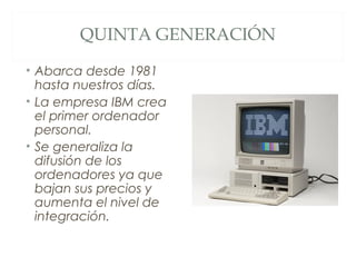 QUINTA GENERACIÓN
• Abarca desde 1981
hasta nuestros días.
• La empresa IBM crea
el primer ordenador
personal.
• Se generaliza la
difusión de los
ordenadores ya que
bajan sus precios y
aumenta el nivel de
integración.
 