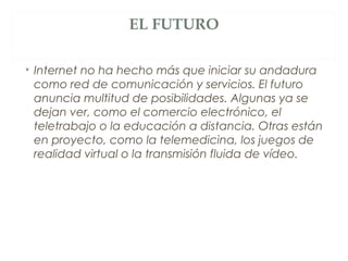 EL FUTURO
• Internet no ha hecho más que iniciar su andadura
como red de comunicación y servicios. El futuro
anuncia multitud de posibilidades. Algunas ya se
dejan ver, como el comercio electrónico, el
teletrabajo o la educación a distancia. Otras están
en proyecto, como la telemedicina, los juegos de
realidad virtual o la transmisión fluida de vídeo.
 