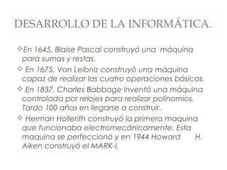 DESARROLLO DE LA INFORMÁTICA.
En 1645, Blaise Pascal construyó una máquina
para sumas y restas.
 En 1675, Von Leibniz construyó una máquina
capaz de realizar las cuatro operaciones básicas.
 En 1837, Charles Babbage inventó una máquina
controlada por relojes para realizar polinomios.
Tardo 100 años en llegarse a construir.
 Herman Hollerith construyó la primera maquina
que funcionaba electromecánicamente. Esta
maquina se perfeccionó y en 1944 Howard H.
Aiken construyó el MARK-I.
 