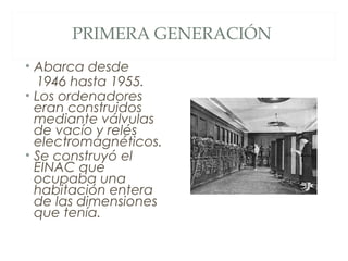 PRIMERA GENERACIÓN
• Abarca desde
1946 hasta 1955.
• Los ordenadores
eran construidos
mediante válvulas
de vacío y relés
electromagnéticos.
• Se construyó el
EINAC que
ocupaba una
habitación entera
de las dimensiones
que tenía.
 