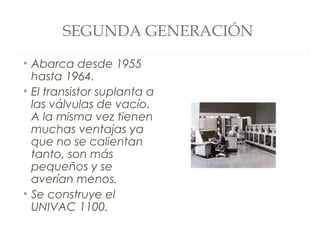 SEGUNDA GENERACIÓN
• Abarca desde 1955
hasta 1964.
• El transistor suplanta a
las válvulas de vacío.
A la misma vez tienen
muchas ventajas ya
que no se calientan
tanto, son más
pequeños y se
averían menos.
• Se construye el
UNIVAC 1100.
 