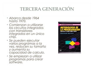 TERCERA GENERACIÓN
• Abarca desde 1964
hasta 1970.
• Comienzan a utilizarse
los circuitos integrados
con transistores
integrados en un único
chip.
• Se pueden ejecutar
varios programas a la
vez, reducen su tamaño
y aumenta su
capacidad de calculo.
• Se empiezan a utilizar
programas para crear
software.
 