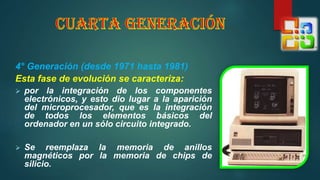 4° Generación (desde 1971 hasta 1981)
Esta fase de evolución se caracteriza:
 por la integración de los componentes
electrónicos, y esto dio lugar a la aparición
del microprocesador, que es la integración
de todos los elementos básicos del
ordenador en un sólo circuito integrado.
 Se reemplaza la memoria de anillos
magnéticos por la memoria de chips de
silicio.
 